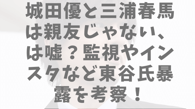 城田優と三浦春馬は親友じゃない は嘘 監視やインスタなど東谷氏暴露を考察 1pack