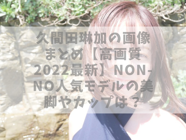 久間田琳加の画像まとめ【高画質2022最新】NON-NO人気モデルの美脚やカップは？