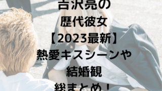 吉沢亮の歴代彼女【2023最新】熱愛キスシーンや結婚観総まとめ！