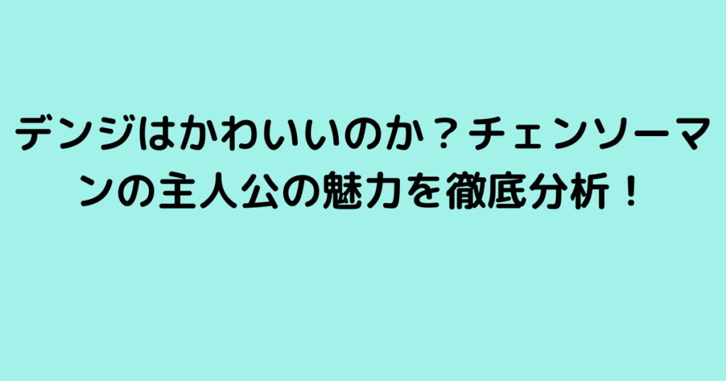 デンジはかわいいのか？チェンソーマンの主人公の魅力を徹底分析！