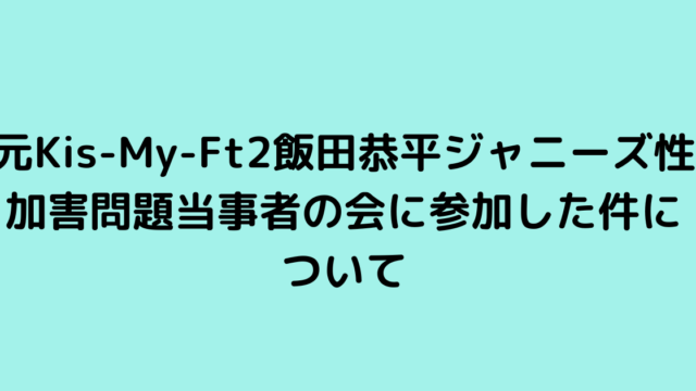 元Kis-My-Ft2飯田恭平ジャニーズ性加害問題当事者の会に参加した件について