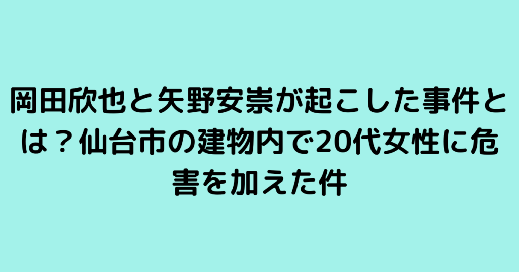 岡田欣也と矢野安崇が起こした事件とは？仙台市の建物内で20代女性に危害を加えた件