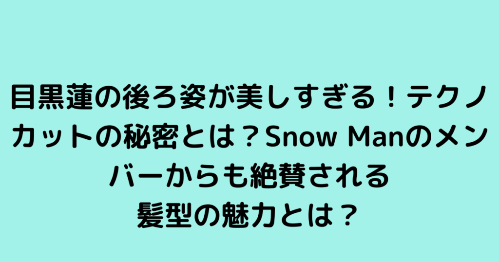 目黒蓮の後ろ姿が美しすぎる！テクノカットの秘密とは？Snow Manのメンバーからも絶賛される髪型の魅力とは？