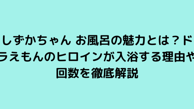 しずかちゃん お風呂の魅力とは？ドラえもんのヒロインが入浴する理由や回数を徹底解説