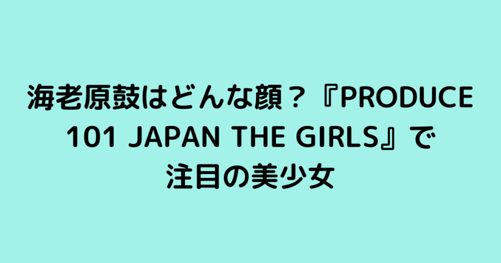 海老原鼓はどんな顔？『PRODUCE 101 JAPAN THE GIRLS』で注目の美少女