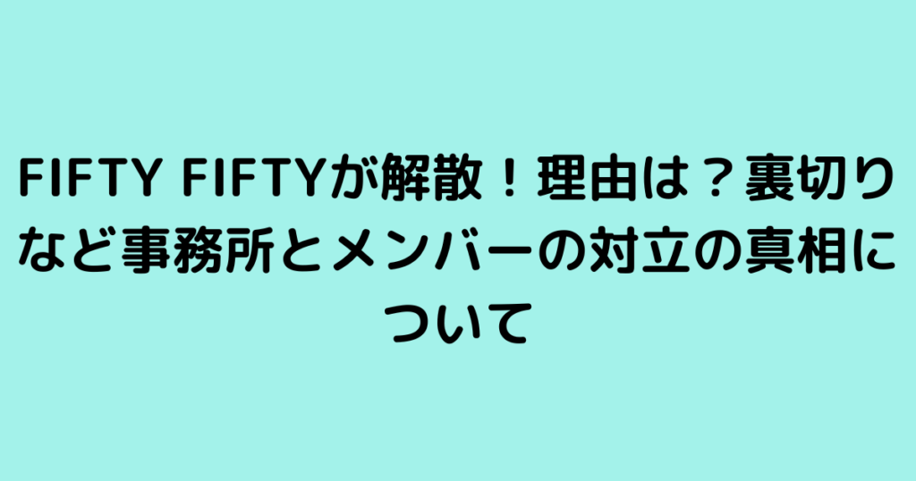 FIFTY FIFTYが解散！理由は？裏切りなど事務所とメンバーの対立の真相について