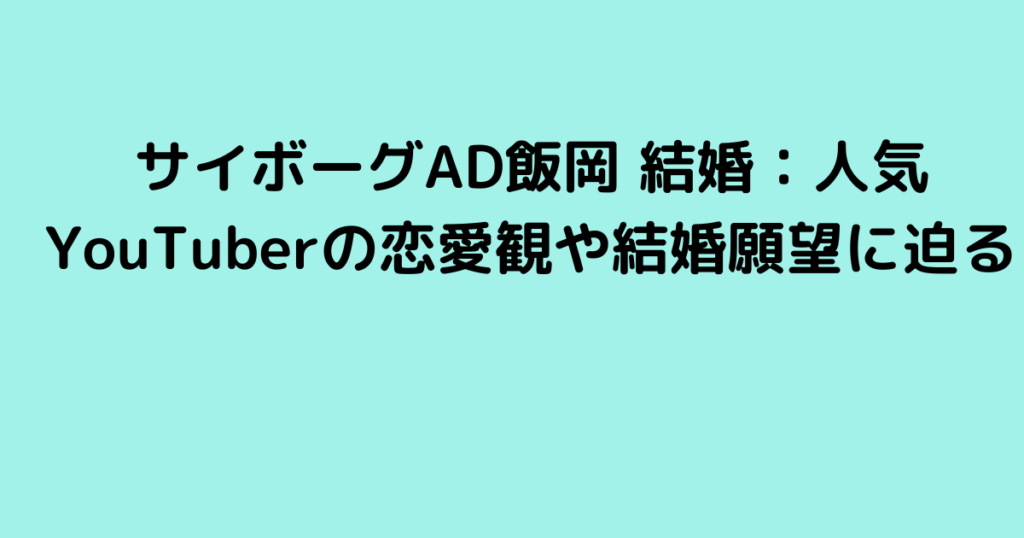 サイボーグAD飯岡 結婚：人気YouTuberの恋愛観や結婚願望に迫る