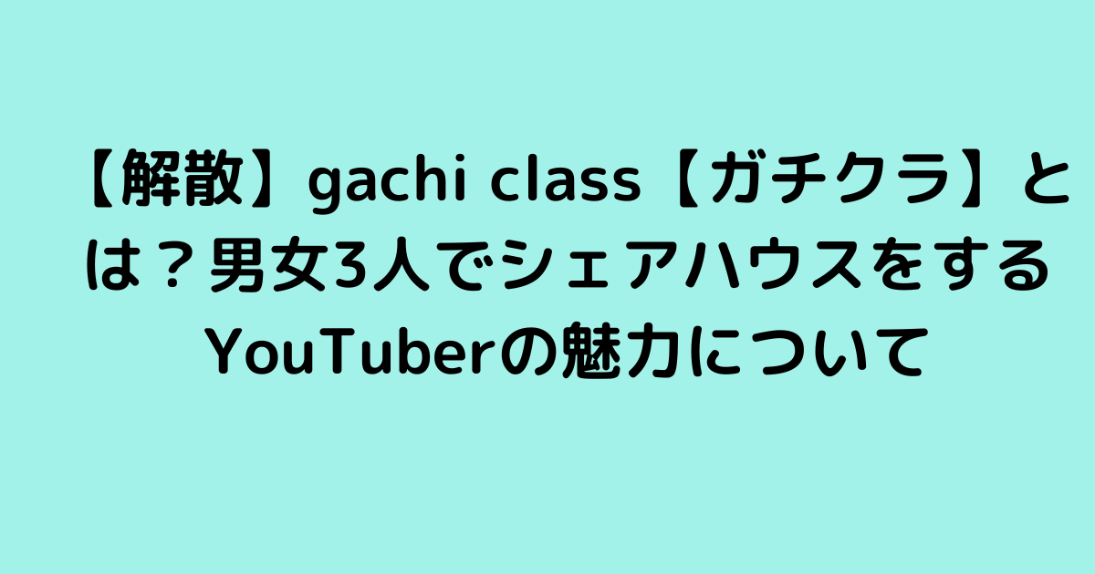 【解散】gachi class【ガチクラ】とは？男女3人でシェアハウスをするYouTuberの魅力について