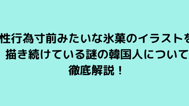 性行為寸前みたいな氷菓のイラストを描き続けている謎の韓国人について徹底解説！