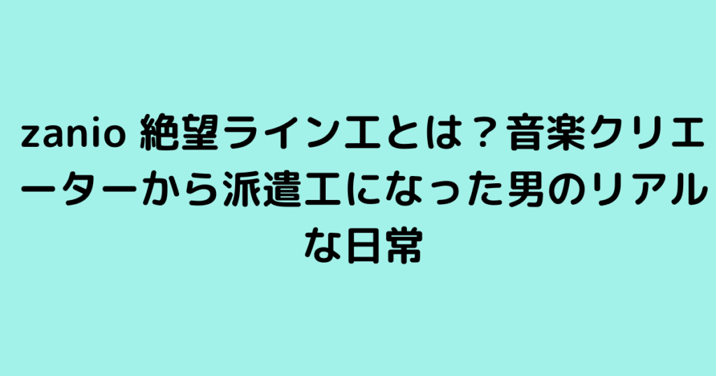 zanio 絶望ライン工とは？音楽クリエーターから派遣工になった男のリアルな日常