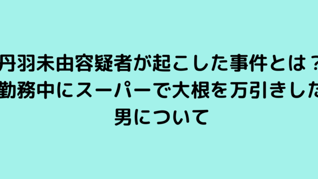 丹羽未由容疑者が起こした事件とは？勤務中にスーパーで大根を万引きした男について