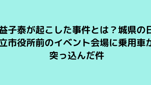 益子泰が起こした事件とは？城県の日立市役所前のイベント会場に乗用車が突っ込んだ件