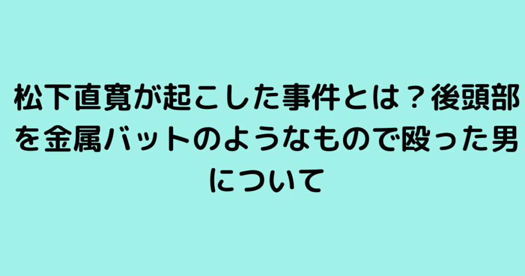 松下直寛が起こした事件とは？後頭部を金属バットのようなもので殴った男について