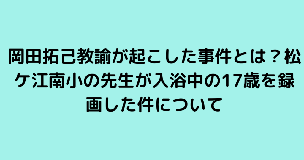 岡田拓己教諭が起こした事件とは？松ケ江南小の先生が入浴中の17歳を録画した件について