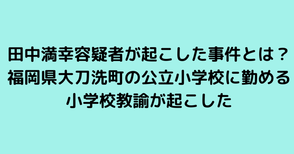 田中満幸容疑者が起こした事件とは？福岡県大刀洗町の公立小学校に勤める小学校教諭が起こした