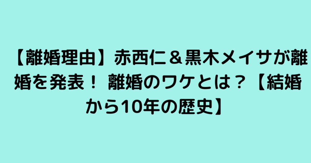 【離婚理由】赤西仁＆黒木メイサが離婚を発表！ 離婚のワケとは？【結婚から10年の歴史】